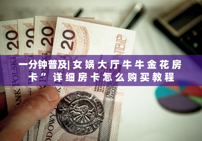 一分钟普及| 女 娲 大 厅 牛 牛 金 花 房 卡 ” 详 细 房 卡 怎 么 购 买 教 程 一分钟普及| 女 娲 大 厅 牛 牛 金 花 房 卡 ” 详 细 房 卡 怎 么 购 买 教 程