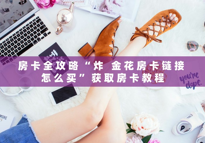 房 卡 全 攻 略 “ 炸   金 花 房 卡 链 接 怎 么 买 ” 获 取 房 卡 教 程	