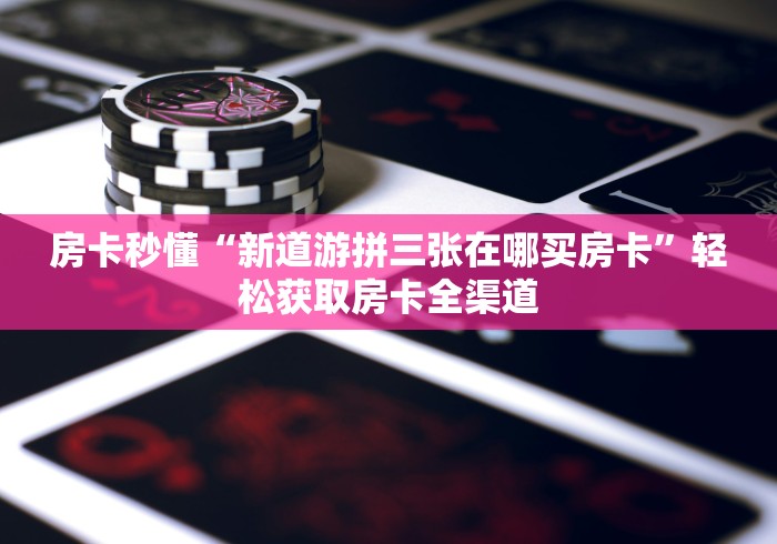 房卡秒懂“新道游拼三张在哪买房卡”轻松获取房卡全渠道